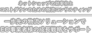 ネットショップの効率化とコストダウンのための物流コンサルティング 一歩先の物流ソリューションでEC事業者様の成長戦略をサポート