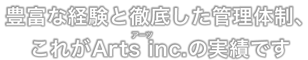 豊富な経験と徹底した管理体制、これがArts inc.の実績です